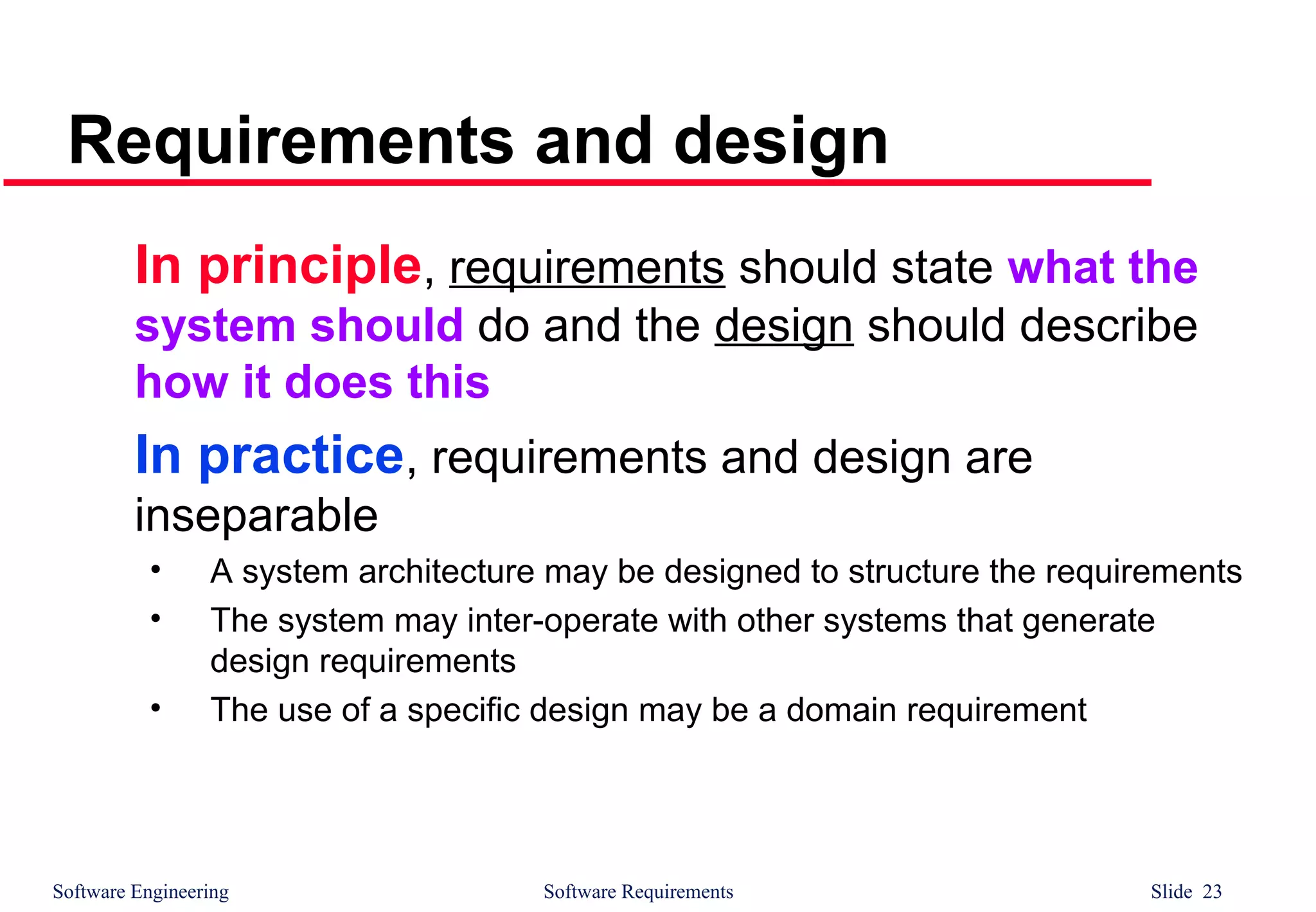 Software Engineering Software Requirements Slide 23
Requirements and design
In principle, requirements should state what the
system should do and the design should describe
how it does this
In practice, requirements and design are
inseparable
• A system architecture may be designed to structure the requirements
• The system may inter-operate with other systems that generate
design requirements
• The use of a specific design may be a domain requirement
 