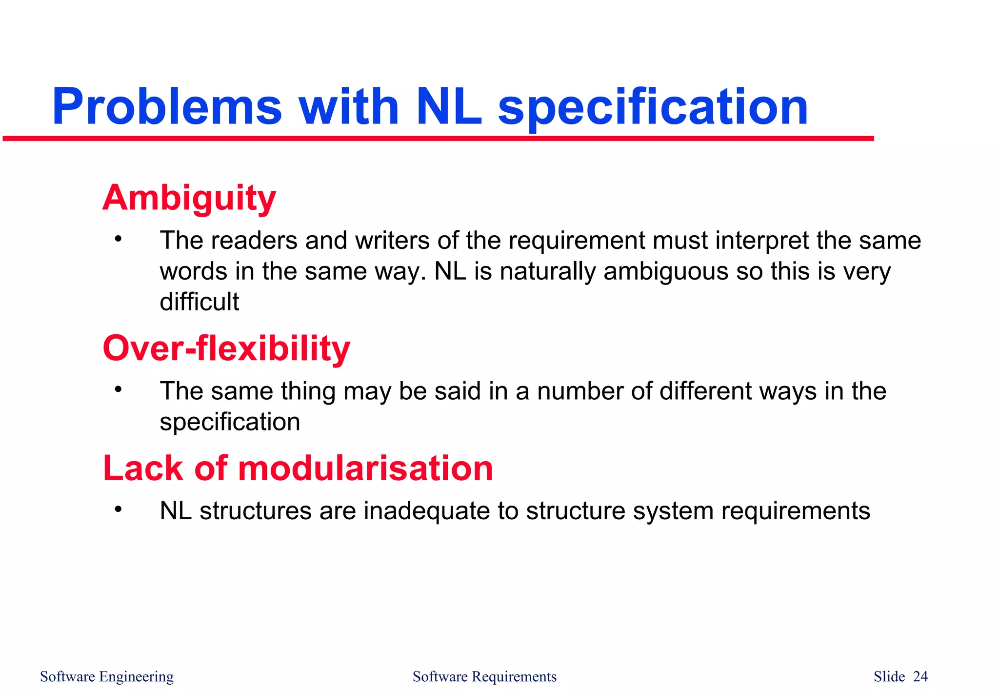 Software Engineering Software Requirements Slide 24
Problems with NL specification
Ambiguity
• The readers and writers of the requirement must interpret the same
words in the same way. NL is naturally ambiguous so this is very
difficult
Over-flexibility
• The same thing may be said in a number of different ways in the
specification
Lack of modularisation
• NL structures are inadequate to structure system requirements
 