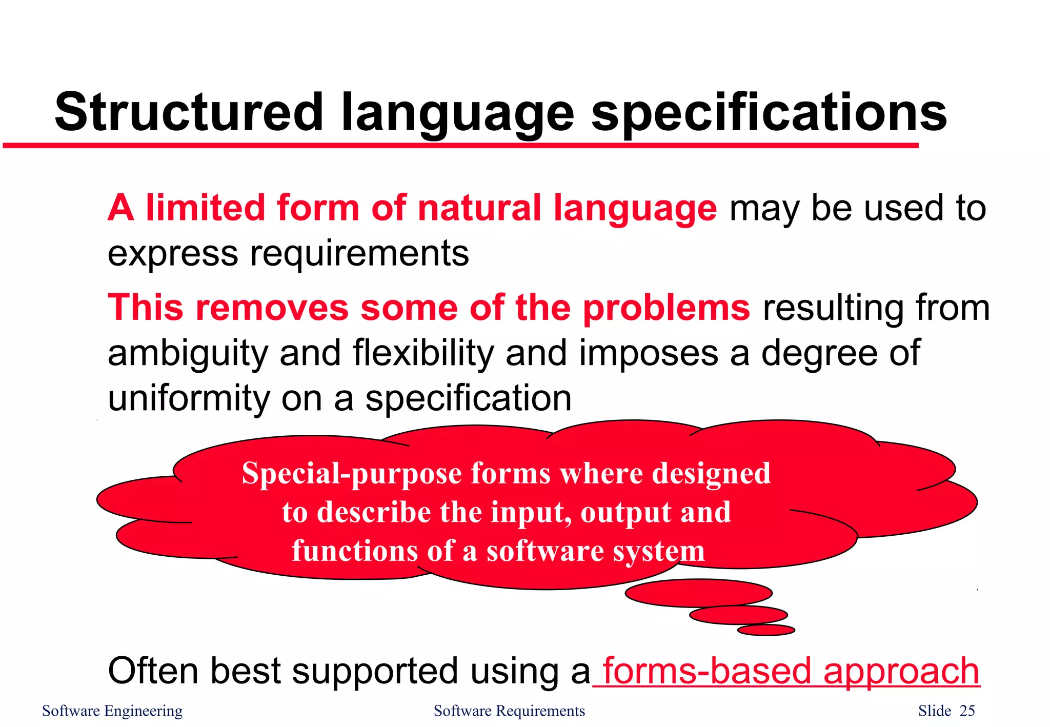 Software Engineering Software Requirements Slide 25
Structured language specifications
A limited form of natural language may be used to
express requirements
This removes some of the problems resulting from
ambiguity and flexibility and imposes a degree of
uniformity on a specification
Often best supported using a forms-based approach
Special-purpose forms where designed
to describe the input, output and
functions of a software system
 
