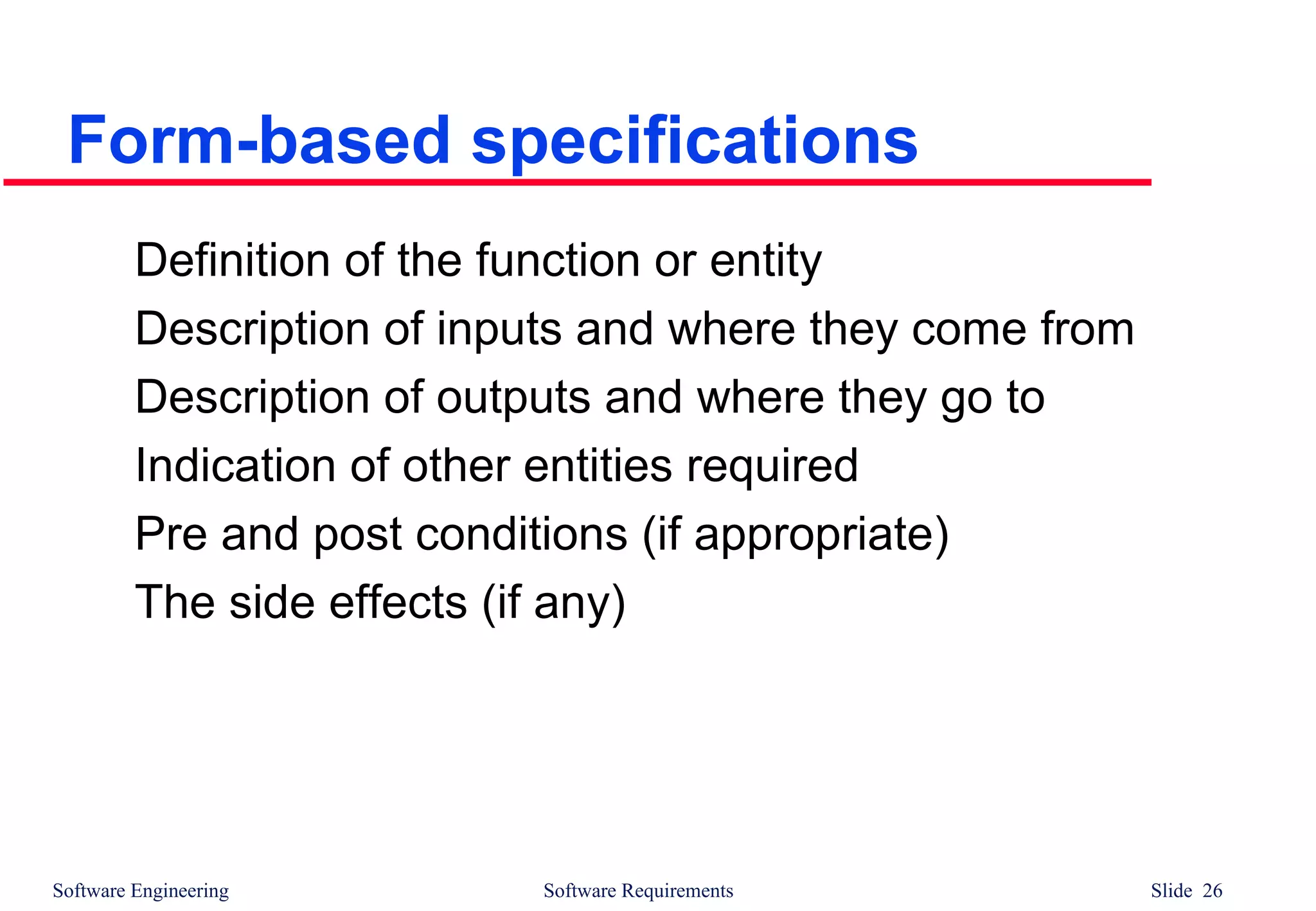 Software Engineering Software Requirements Slide 26
Form-based specifications
Definition of the function or entity
Description of inputs and where they come from
Description of outputs and where they go to
Indication of other entities required
Pre and post conditions (if appropriate)
The side effects (if any)
 