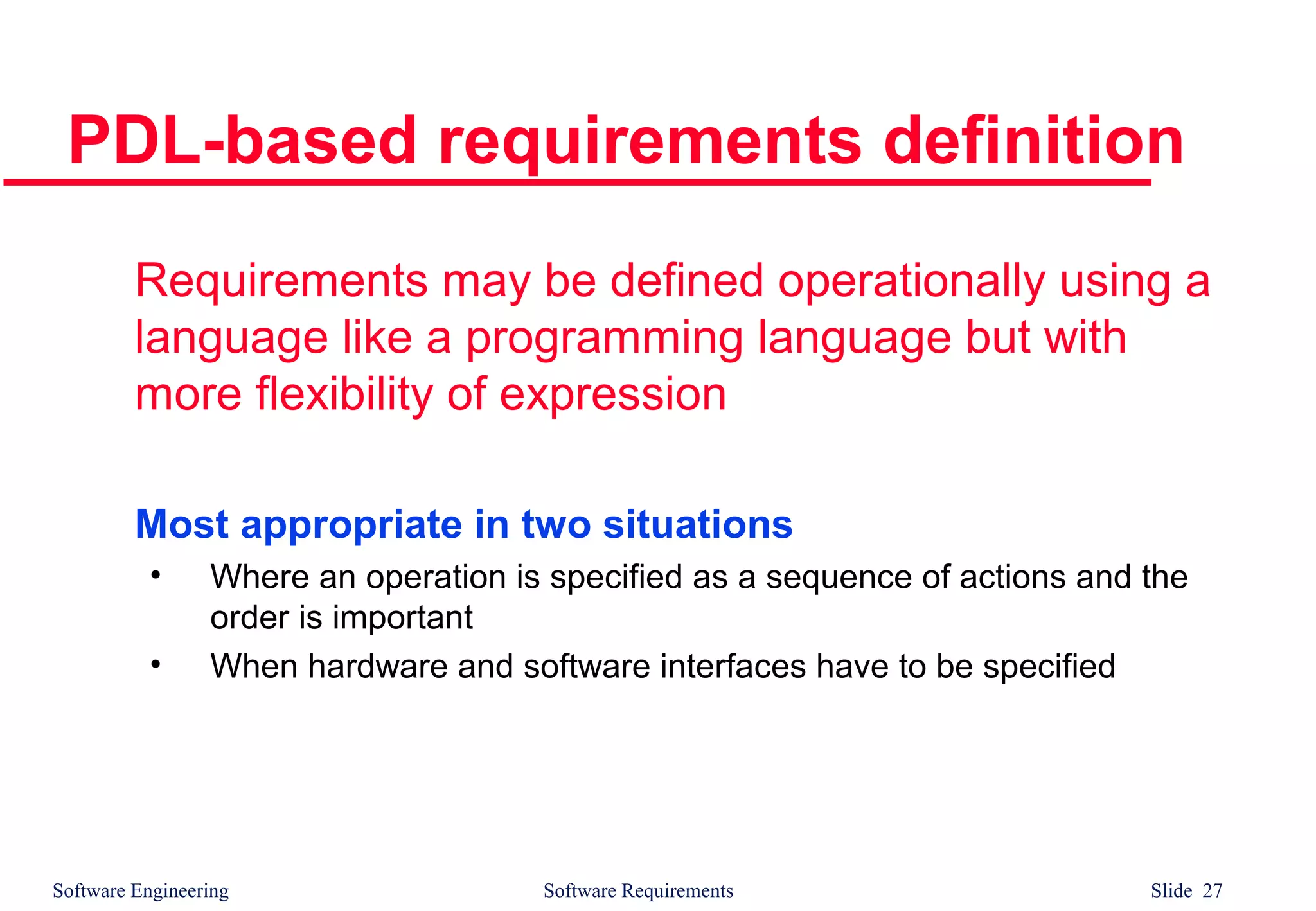Software Engineering Software Requirements Slide 27
PDL-based requirements definition
Requirements may be defined operationally using a
language like a programming language but with
more flexibility of expression
Most appropriate in two situations
• Where an operation is specified as a sequence of actions and the
order is important
• When hardware and software interfaces have to be specified
 