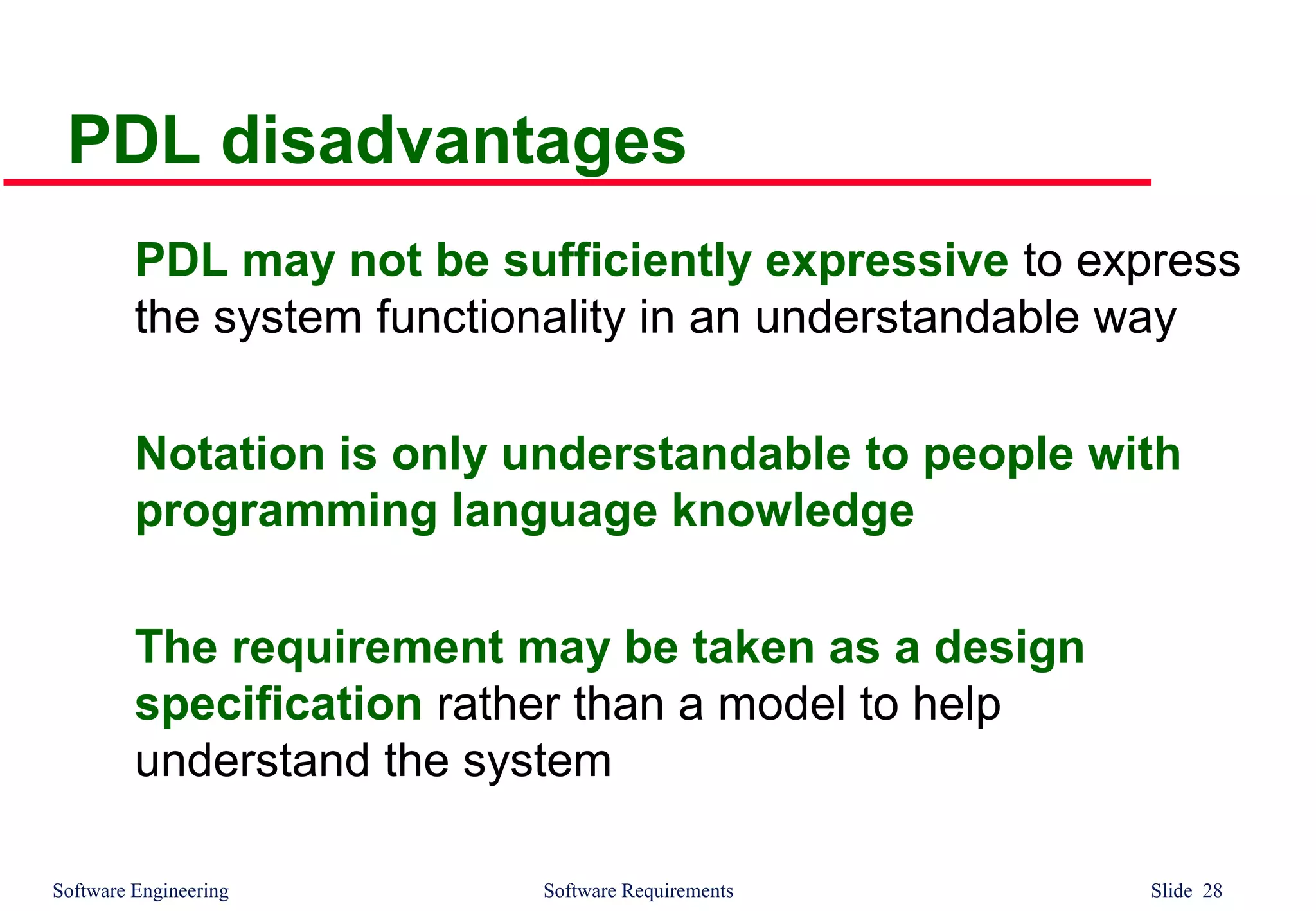 Software Engineering Software Requirements Slide 28
PDL disadvantages
PDL may not be sufficiently expressive to express
the system functionality in an understandable way
Notation is only understandable to people with
programming language knowledge
The requirement may be taken as a design
specification rather than a model to help
understand the system
 