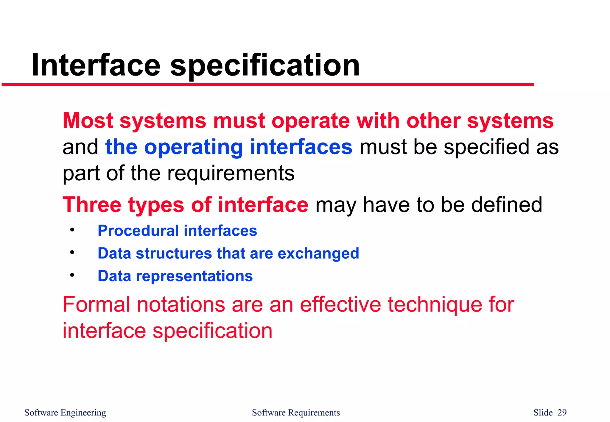 Software Engineering Software Requirements Slide 29
Interface specification
Most systems must operate with other systems
and the operating interfaces must be specified as
part of the requirements
Three types of interface may have to be defined
• Procedural interfaces
• Data structures that are exchanged
• Data representations
Formal notations are an effective technique for
interface specification
 