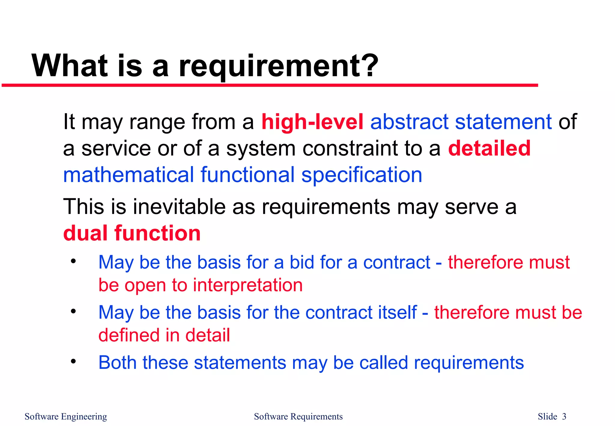 Software Engineering Software Requirements Slide 3
What is a requirement?
It may range from a high-level abstract statement of
a service or of a system constraint to a detailed
mathematical functional specification
This is inevitable as requirements may serve a
dual function
• May be the basis for a bid for a contract - therefore must
be open to interpretation
• May be the basis for the contract itself - therefore must be
defined in detail
• Both these statements may be called requirements
 