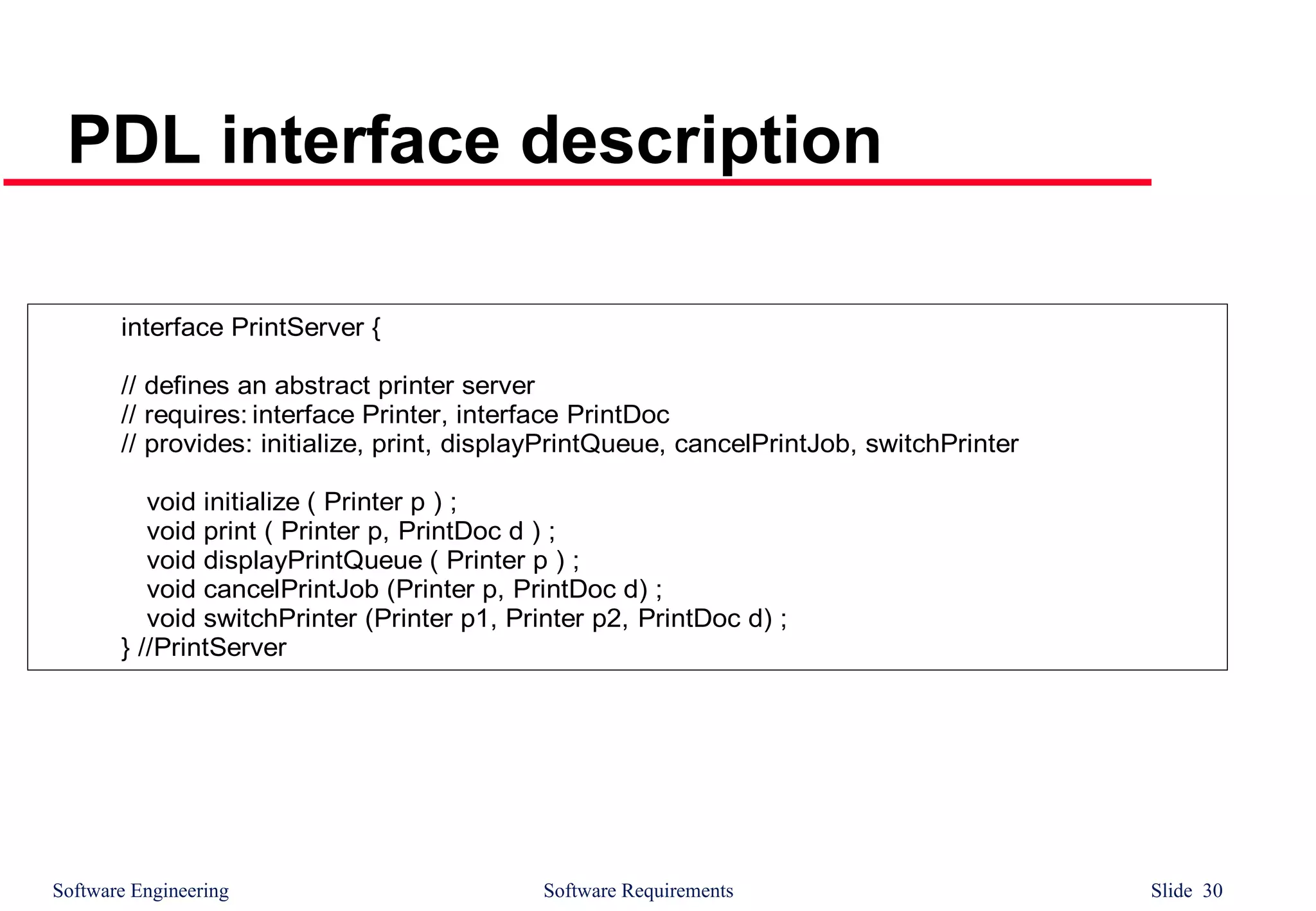 Software Engineering Software Requirements Slide 30
PDL interface description
interface PrintServer {
// defines an abstract printer server
// requires: interface Printer, interface PrintDoc
// provides: initialize, print, displayPrintQueue, cancelPrintJob, switchPrinter
void initialize ( Printer p ) ;
void print ( Printer p, PrintDoc d ) ;
void displayPrintQueue ( Printer p ) ;
void cancelPrintJob (Printer p, PrintDoc d) ;
void switchPrinter (Printer p1, Printer p2, PrintDoc d) ;
} //PrintServer
 