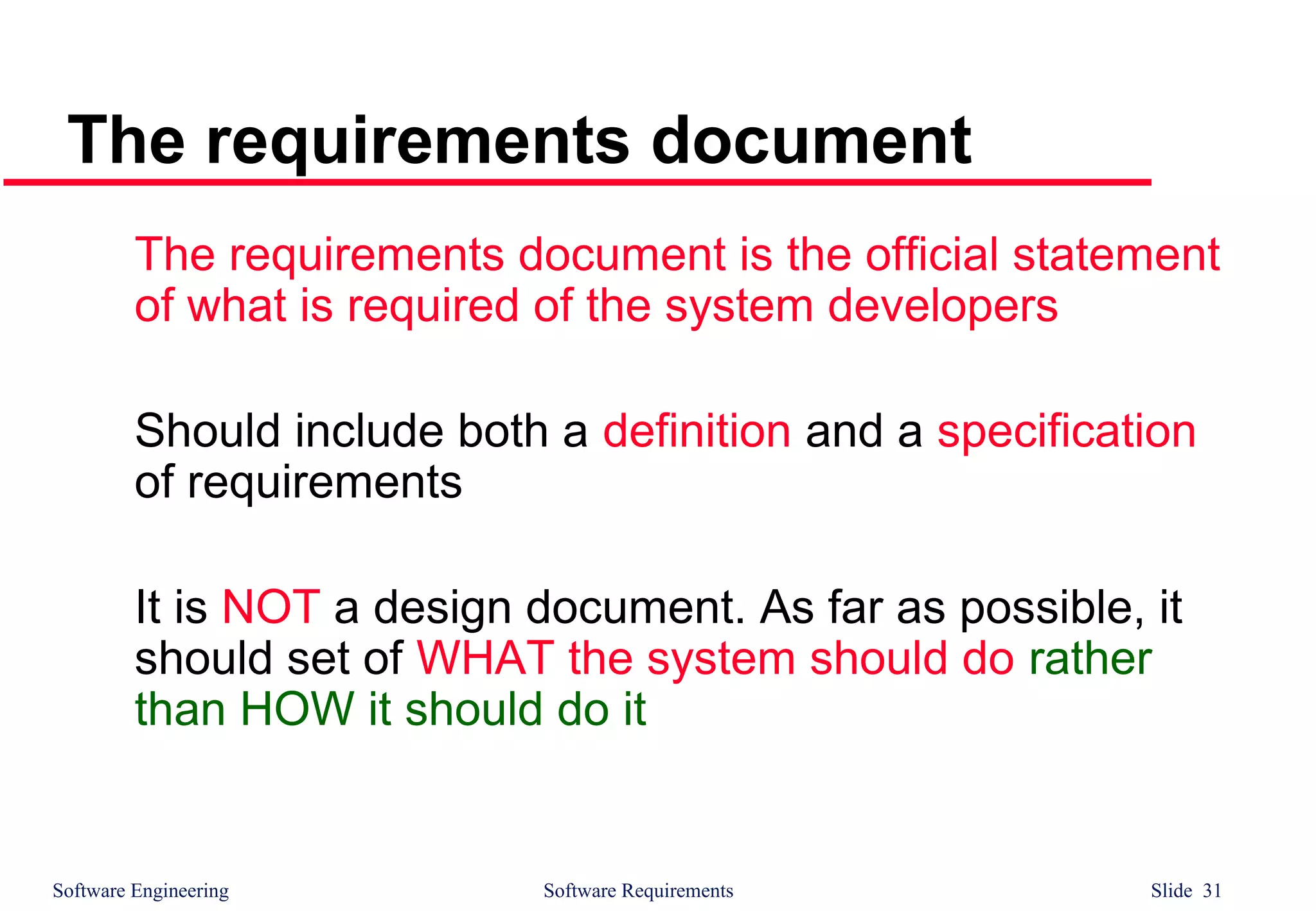 Software Engineering Software Requirements Slide 31
The requirements document
The requirements document is the official statement
of what is required of the system developers
Should include both a definition and a specification
of requirements
It is NOT a design document. As far as possible, it
should set of WHAT the system should do rather
than HOW it should do it
 