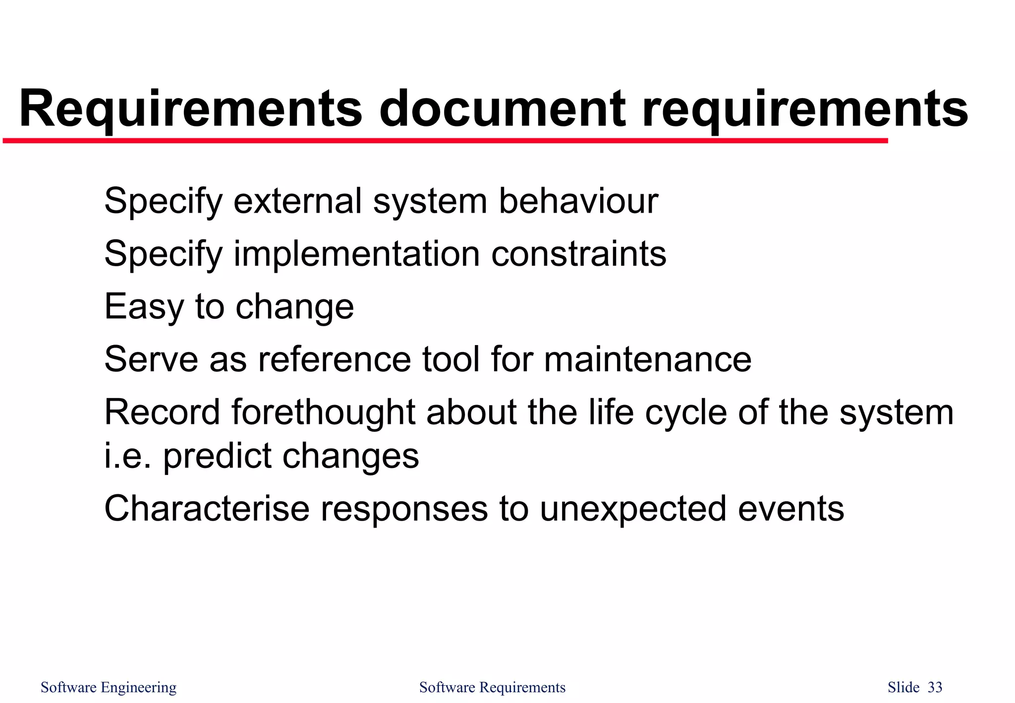 Software Engineering Software Requirements Slide 33
Requirements document requirements
Specify external system behaviour
Specify implementation constraints
Easy to change
Serve as reference tool for maintenance
Record forethought about the life cycle of the system
i.e. predict changes
Characterise responses to unexpected events
 