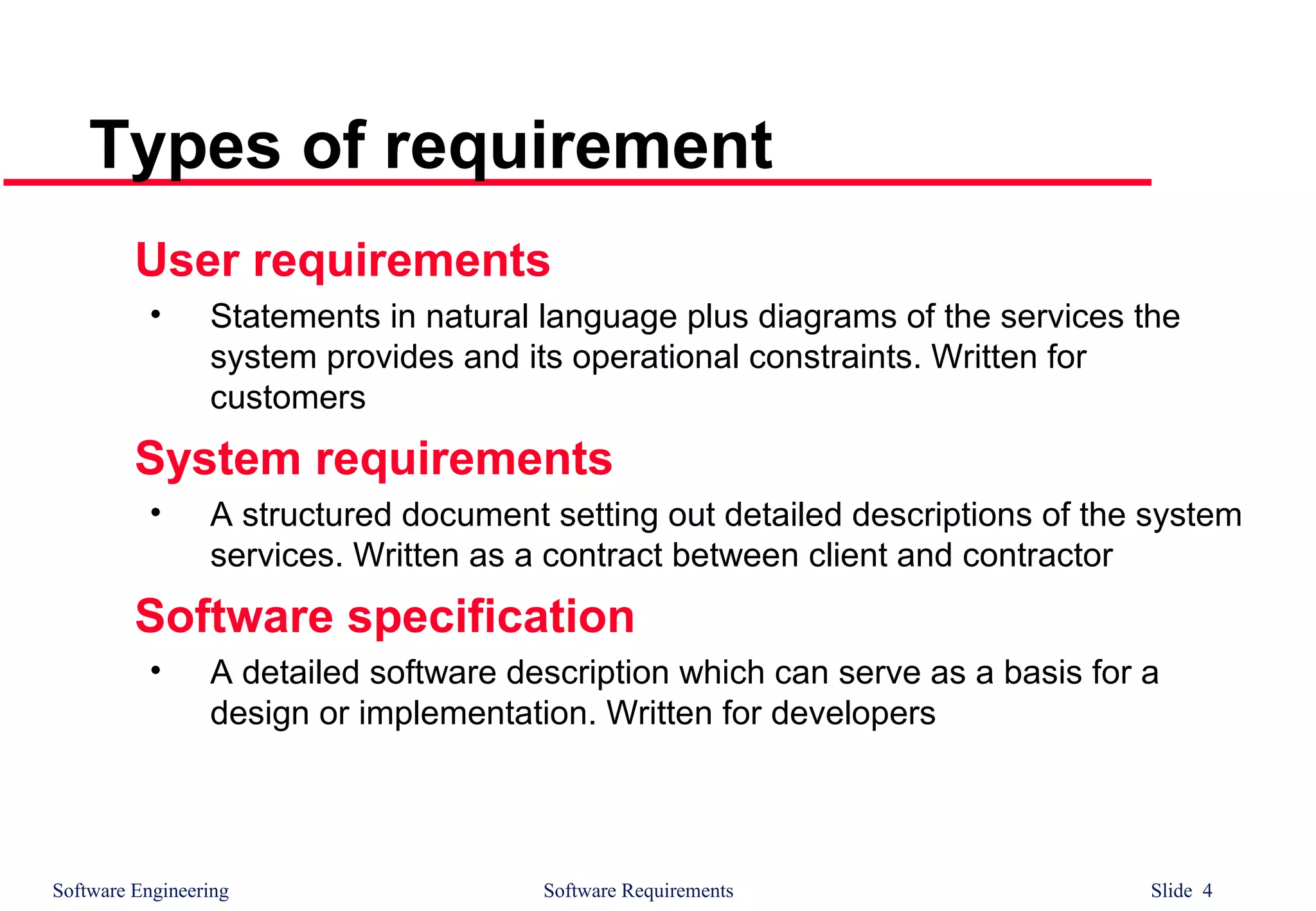 Software Engineering Software Requirements Slide 4
Types of requirement
User requirements
• Statements in natural language plus diagrams of the services the
system provides and its operational constraints. Written for
customers
System requirements
• A structured document setting out detailed descriptions of the system
services. Written as a contract between client and contractor
Software specification
• A detailed software description which can serve as a basis for a
design or implementation. Written for developers
 