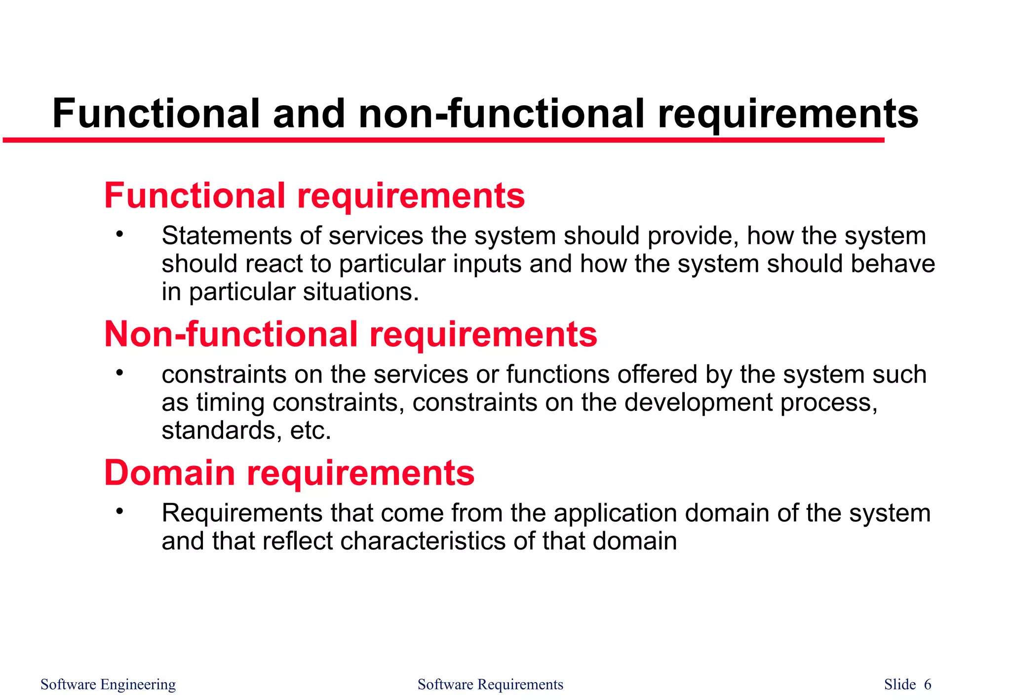 Software Engineering Software Requirements Slide 6
Functional and non-functional requirements
Functional requirements
• Statements of services the system should provide, how the system
should react to particular inputs and how the system should behave
in particular situations.
Non-functional requirements
• constraints on the services or functions offered by the system such
as timing constraints, constraints on the development process,
standards, etc.
Domain requirements
• Requirements that come from the application domain of the system
and that reflect characteristics of that domain
 