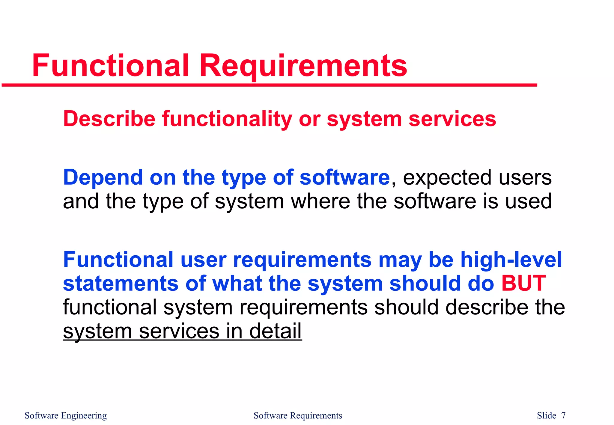 Software Engineering Software Requirements Slide 7
Functional Requirements
Describe functionality or system services
Depend on the type of software, expected users
and the type of system where the software is used
Functional user requirements may be high-level
statements of what the system should do BUT
functional system requirements should describe the
system services in detail
 