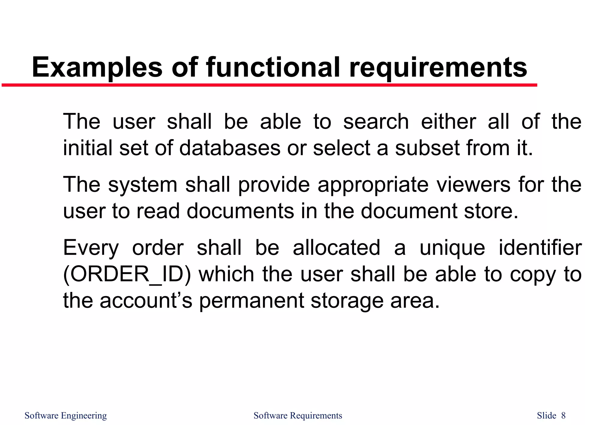 Software Engineering Software Requirements Slide 8
Examples of functional requirements
The user shall be able to search either all of the
initial set of databases or select a subset from it.
The system shall provide appropriate viewers for the
user to read documents in the document store.
Every order shall be allocated a unique identifier
(ORDER_ID) which the user shall be able to copy to
the account’s permanent storage area.
 