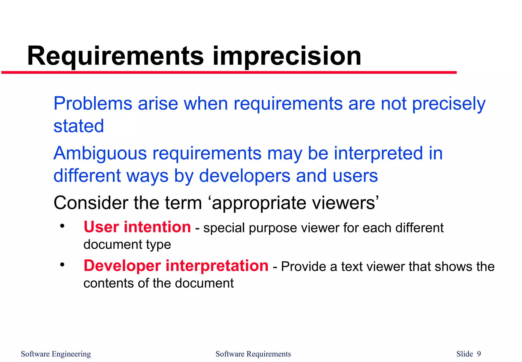 Software Engineering Software Requirements Slide 9
Requirements imprecision
Problems arise when requirements are not precisely
stated
Ambiguous requirements may be interpreted in
different ways by developers and users
Consider the term ‘appropriate viewers’
• User intention - special purpose viewer for each different
document type
• Developer interpretation - Provide a text viewer that shows the
contents of the document
 