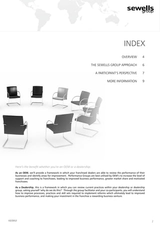 2
overview
the Sewells Group approach
a participant’s perspective
more information
4
6
7
9
index
Here’s the benefit whether you’re an OEM or a dealership:
As an OEM, we’ll provide a framework in which your franchised dealers are able to review the performance of their
businesses and identify areas for improvement. Performance Groups are best utilised by OEM’s to increase the level of
support and coaching to franchisees, leading to improved business performance, greater market share and motivated
franchisees.
As a Dealership, this is a framework in which you can review current practices within your dealership or dealership
group, asking yourself ‘why do we do this?’ Through the group facilitator and your co-participants, you will understand
how to improve processes, practices and skill sets required to implement reforms which ultimately lead to improved
business performance, and making your investment in the franchise a rewarding business venture.
V2/2012
 