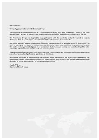 3
Dear Colleagues,
Here’s why you should invest in Performance Groups.
The automotive retail environment can be a challenging one in which to succeed. Yet experience shows us that those
business leaders who are focused and who truly understand the drivers of dealership performance rise to the top.
Our Performance Groups are designed to equip participants with the knowledge and skills required to succeed;
challenging them in a positive peer-group environment to further improve business results.
Our unique approach sees the development of business management skills as a process across all departments. We
focus on identifying the ‘causes’ of business success and strive for a clear understanding of automotive retail ‘drivers’.
This results in clearly articulated goals, in an environment that encourages learning and understanding of the inter-
relationship between process, people, assets and business systems.
The environment of common opportunity encourages open communication and trust where performance levels can be
pushed and personal and professional growth can be stimulated.
Performance Groups are an incredibly effective forum for driving performance, and if you haven’t experienced that
drive in your business, here’s our invitation for you to get on board. Contact one of our global offices included in this
document or connect with me direct at pobrien@sewellsgroup.com.
Paddy O’Brien
Chairman of Sewells Group
 