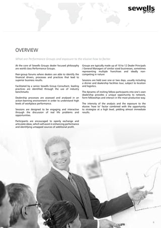 overview
What are Performance Groups and exposure to the elusive how to factor.
At the core of Sewells Groups dealer focused philosophy
are world class Performance Groups.
Peer-group forums where dealers are able to identify the
financial drivers, processes and practices that lead to
superior business results.
Facilitated by a senior Sewells Group Consultant, leading
practices are identified through the use of industry
benchmarks
Dealership processes are assessed and analysed in an
action-learning environment in order to understand high
levels of workplace performance.
Sessions are designed to be engaging and interactive
through the discussion of real life problems and
opportunities.
Participants are encouraged to openly exchange and
articulate ideas, which will assist in enhancing performance
and identifying untapped sources of additional profit.
Groups are typically made up of 10 to 12 Dealer Principals
/ General Managers of similar sized businesses, sometimes
representing multiple franchises and ideally non-
competing in nature
Sessions are held over one or two days, usually including
a dinner and dealership facilities tour, subject to location
and logistics.
The dynamic of inviting fellow participants into one’s own
dealership provides a unique opportunity to network,
form fellowships and interact in the most productive way.
The intensity of the analysis and the exposure to the
elusive ‘how to’ factor combined with the opportunity
to strategise at a high level, yielding almost immediate
results.
4
 
