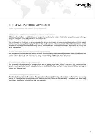 6
the Sewells Group approach
What differentiates the Sewells Group approach?
The focus on a performance model versus a focus on benchmarks
While benchmarks form a useful indicator of comparative performance and are the driver of competitive group offerings,
they are simply the conduit by which we monitor results.
We are focused on the drivers of performance and in getting participants to understand and apply them. In this regard
we have a unique way of identifying the drivers that really count in enhancing results. This includes analysing results
beyond the income statement and making specific reference to the balance sheet and the importance of activity and
asset management.
A belief that cause deserves more scrutiny than outcomes
We believe that outcomes are indicators of strategic decision making and that managers/leaders need to understand the
causes behind the results. We endeavour to bring understanding and focus to these dynamics.
An emphasis on education over comparison
Our approach is developmental in nature and we seek to ‘equip’ rather than ‘inform’. In practice this means teaching
people how to apply the Sewells Group Performance Model (MRA), how to affect the key drivers and how to interpret
results at a strategic level.
The notion of strategy versus keeping score
The Sewells Group approach is about the application of strategic thinking, not simply a mechanism for comparing
results or keeping score. We prioritise action planning and are passionate about making a difference. We want every
participant to be better informed the next time we meet.
 