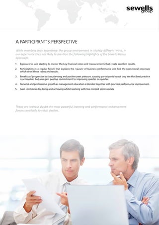 a participant’s perspective
While members may experience the group environment in slightly different ways, in
our experience they are likely to mention the following highlights of the Sewells Group
approach:
These are without doubt the most powerful learning and performance enhancement
forums available to retail dealers.
7
1.	 Exposure to, and starting to master the key financial ratios and measurements that create excellent results.
2.	 Participation in a regular forum that explains the ‘causes’ of business performance and link the operational processes
which drive these ratios and results.
3.	 Benefits of progressive action planning and positive peer pressure, causing participants to not only see that best practice
is achievable, but also gain positive commitment to improving quarter on quarter.
4.	 Personal and professional growth as management education is blended together with practical performance improvement.
5.	 Gain confidence by doing and achieving whilst working with like-minded professionals
 