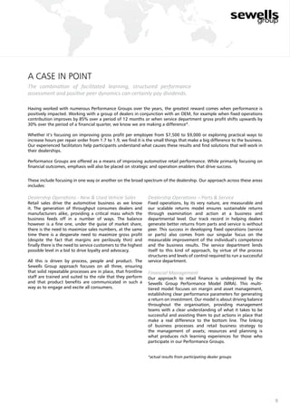 9
a case in point
The combination of facilitated learning, structured performance
assessment and positive peer dynamics can certainly pay dividends.
Having worked with numerous Performance Groups over the years, the greatest reward comes when performance is
positively impacted. Working with a group of dealers in conjunction with an OEM, for example when fixed operations
contribution improves by 85% over a period of 12 months or when service department gross profit shifts upwards by
30% over the period of a financial quarter, we know we are making a difference*.
Whether it’s focusing on improving gross profit per employee from $7,500 to $9,000 or exploring practical ways to
increase hours per repair order from 1.7 to 1.9, we find it is the small things that make a big difference to the business.
Our experienced facilitators help participants understand what causes these results and find solutions that will work in
their dealerships.
Performance Groups are offered as a means of improving automotive retail performance. While primarily focusing on
financial outcomes, emphasis will also be placed on strategic and operation enablers that drive success.
These include focusing in one way or another on the broad spectrum of the dealership. Our approach across these areas
includes:
Dealership Operations - New & Used Vehicle Sales
Retail sales drive the automotive business as we know
it. The generation of throughput consumes dealers and
manufacturers alike, providing a critical mass which the
business feeds off in a number of ways. The balance
however is a fine one, under the guise of market share,
there is the need to maximize sales numbers, at the same
time there is a desperate need to maximize gross profit
(despite the fact that margins are perilously thin) and
finally there is the need to service customers to the highest
possible level in a bid to drive loyalty and advocacy.
All this is driven by process, people and product. The
Sewells Group approach focuses on all three, ensuring
that solid repeatable processes are in place, that frontline
staff are trained and suited to the role that they perform
and that product benefits are communicated in such a
way as to engage and excite all consumers.
Dealership Operations – Parts & Service
Fixed operations, by its very nature, are measurable and
our scalable returns model ensures sustainable returns
through examination and action at a business and
departmental level. Our track record in helping dealers
generate better returns from parts and service is without
peer. This success in developing fixed operations (service
or parts) also comes from our singular focus on the
measurable improvement of the individual’s competence
and the business results. The service department lends
itself to this kind of approach, by virtue of the process
structures and levels of control required to run a successful
service department.
Financial Management
Our approach to retail finance is underpinned by the
Sewells Group Performance Model (MRA). This multi-
tiered model focuses on margin and asset management,
establishing clear performance parameters for generating
a return on investment. Our model is about driving balance
throughout the organisation, providing management
teams with a clear understanding of what it takes to be
successful and assisting them to put actions in place that
make a real difference to the bottom line. The linking
of business processes and retail business strategy to
the management of assets; resources and planning is
what produces rich learning experiences for those who
participate in our Performance Groups.
*actual results from participating dealer groups
 