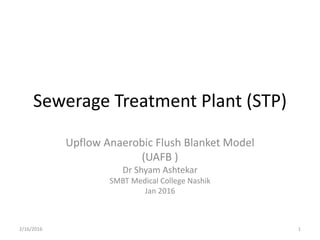 Sewerage Treatment Plant (STP)
Upflow Anaerobic Flush Blanket Model
(UAFB )
Dr Shyam Ashtekar
SMBT Medical College Nashik
Jan 2016
2/16/2016 1
 