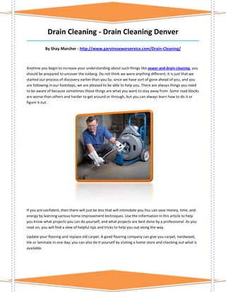 Drain Cleaning - Drain Cleaning Denver
_____________________________________________________________________________________

           By Shay Marcher - http://www.garvinssewerservice.com/Drain-Cleaning/



Anytime you begin to increase your understanding about such things like sewer and drain cleaning, you
should be prepared to uncover the iceberg. Do not think we were anything different, it is just that we
started our process of discovery earlier than you.So, since we have sort of gone ahead of you, and you
are following in our footsteps, we are pleased to be able to help you. There are always things you need
to be aware of because sometimes those things are what you want to stay away from. Some road blocks
are worse than others and harder to get around or through, but you can always learn how to do it or
figure it out.




If you are confident, then there will just be less that will intimidate you.You can save money, time, and
energy by learning various home improvement techniques. Use the information in this article to help
you know what projects you can do yourself, and what projects are best done by a professional. As you
read on, you will find a slew of helpful tips and tricks to help you out along the way.

Update your flooring and replace old carpet. A good flooring company can give you carpet, hardwood,
tile or laminate in one day; you can also do it yourself by visiting a home store and checking out what is
available.
 