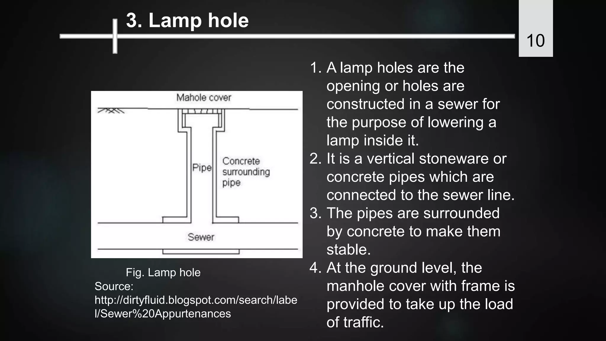 3. Lamp hole
1. A lamp holes are the
opening or holes are
constructed in a sewer for
the purpose of lowering a
lamp inside it.
2. It is a vertical stoneware or
concrete pipes which are
connected to the sewer line.
3. The pipes are surrounded
by concrete to make them
stable.
4. At the ground level, the
manhole cover with frame is
provided to take up the load
of traffic.
Fig. Lamp hole
Source:
http://dirtyfluid.blogspot.com/search/labe
l/Sewer%20Appurtenances
10
 