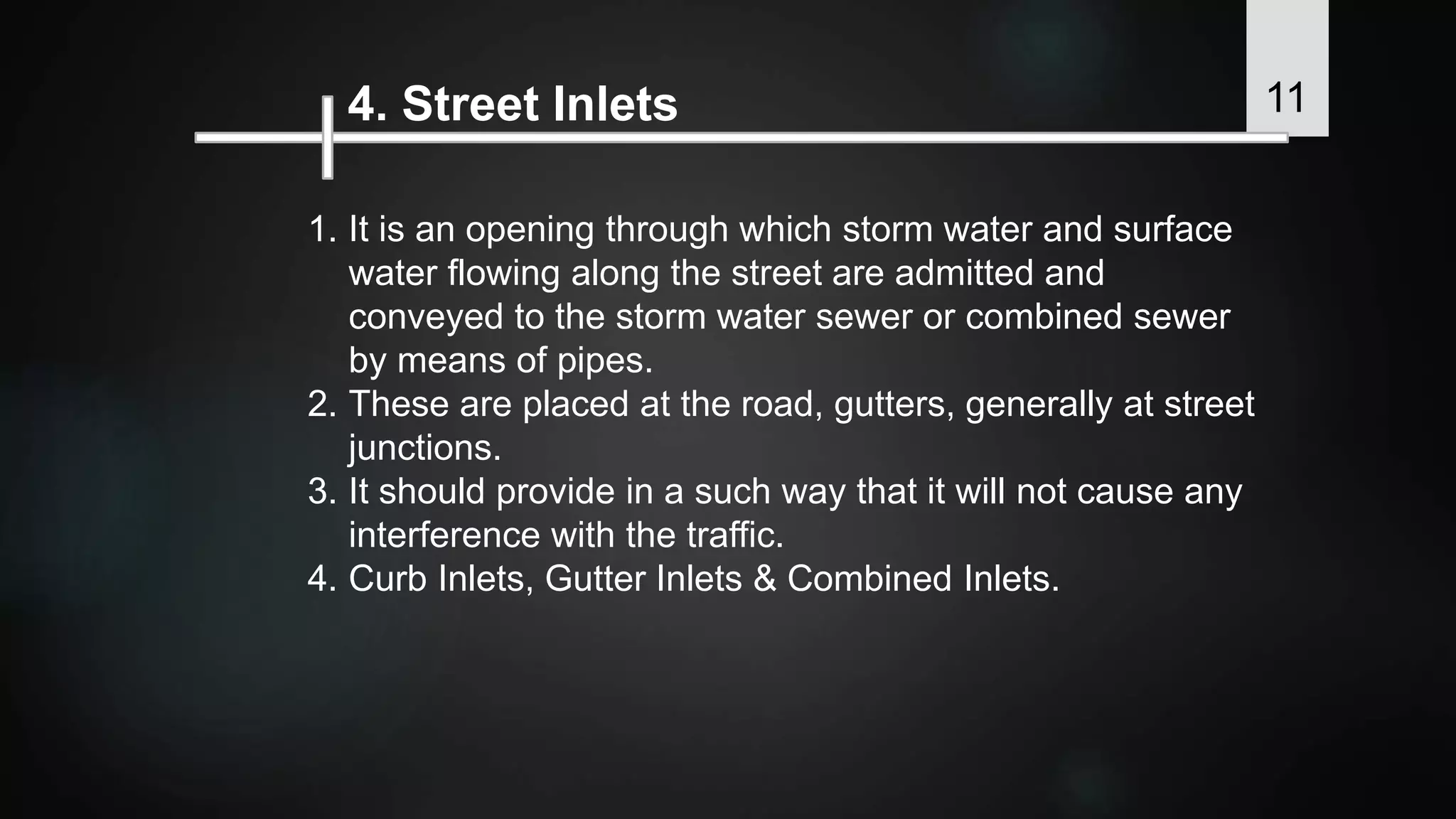 4. Street Inlets
1. It is an opening through which storm water and surface
water flowing along the street are admitted and
conveyed to the storm water sewer or combined sewer
by means of pipes.
2. These are placed at the road, gutters, generally at street
junctions.
3. It should provide in a such way that it will not cause any
interference with the traffic.
4. Curb Inlets, Gutter Inlets & Combined Inlets.
11
 