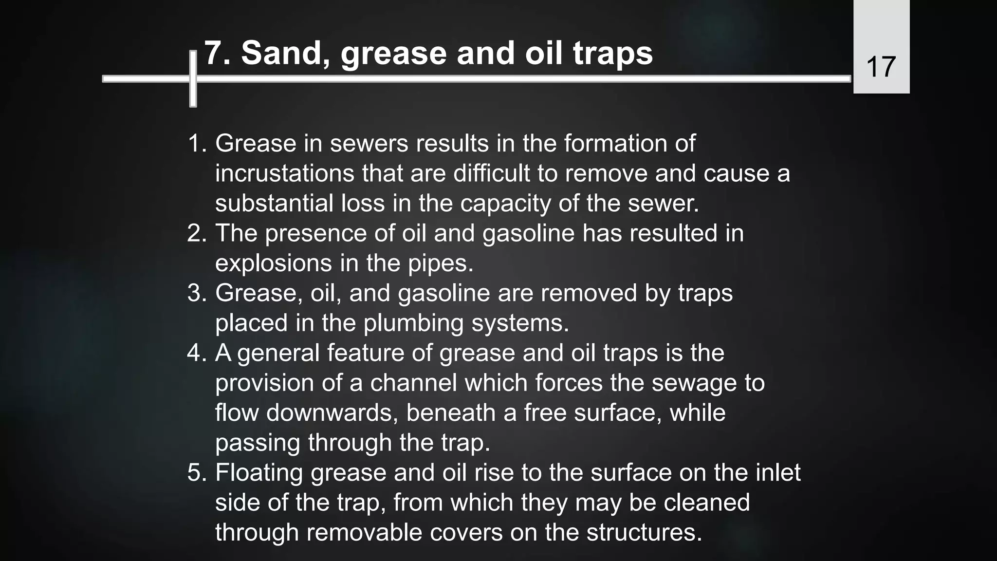 7. Sand, grease and oil traps
1. Grease in sewers results in the formation of
incrustations that are difficult to remove and cause a
substantial loss in the capacity of the sewer.
2. The presence of oil and gasoline has resulted in
explosions in the pipes.
3. Grease, oil, and gasoline are removed by traps
placed in the plumbing systems.
4. A general feature of grease and oil traps is the
provision of a channel which forces the sewage to
flow downwards, beneath a free surface, while
passing through the trap.
5. Floating grease and oil rise to the surface on the inlet
side of the trap, from which they may be cleaned
through removable covers on the structures.
17
 