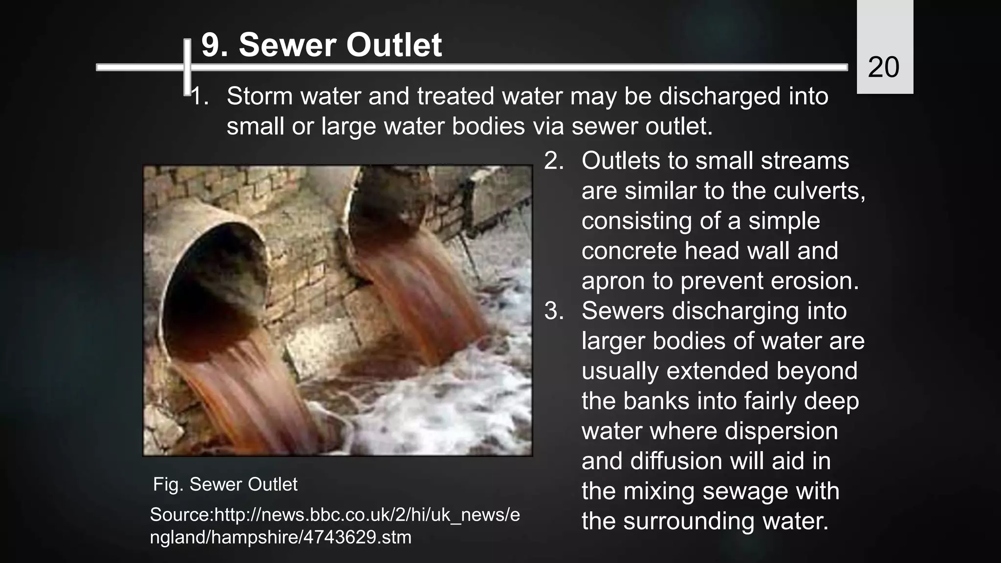 9. Sewer Outlet
1. Storm water and treated water may be discharged into
small or large water bodies via sewer outlet.
2. Outlets to small streams
are similar to the culverts,
consisting of a simple
concrete head wall and
apron to prevent erosion.
3. Sewers discharging into
larger bodies of water are
usually extended beyond
the banks into fairly deep
water where dispersion
and diffusion will aid in
the mixing sewage with
the surrounding water.Source:http://news.bbc.co.uk/2/hi/uk_news/e
ngland/hampshire/4743629.stm
Fig. Sewer Outlet
20
 