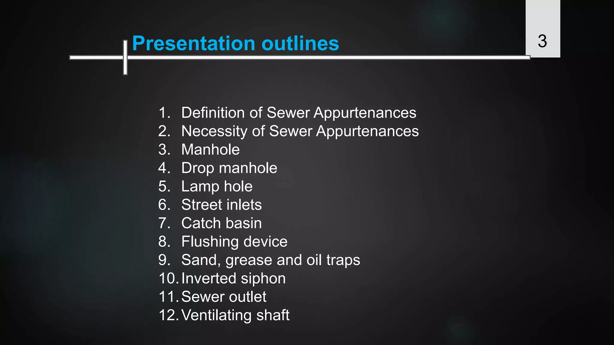 3Presentation outlines
1. Definition of Sewer Appurtenances
2. Necessity of Sewer Appurtenances
3. Manhole
4. Drop manhole
5. Lamp hole
6. Street inlets
7. Catch basin
8. Flushing device
9. Sand, grease and oil traps
10.Inverted siphon
11.Sewer outlet
12.Ventilating shaft
 