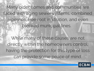 Many older homes and communities are
faced with aging sewer systems, combined
pipelines, tree root infiltration, and even
blocked municipal lines.
While many of these causes are not
directly within the homeowners control,
having the protection for this type of loss
can provide some peace of mind.
 