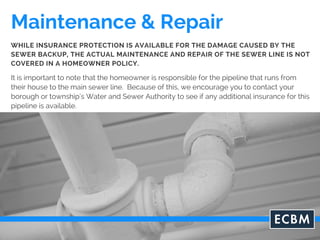 Maintenance & Repair
It is important to note that the homeowner is responsible for the pipeline that runs from
their house to the main sewer line. Because of this, we encourage you to contact your
borough or township’s Water and Sewer Authority to see if any additional insurance for this
pipeline is available.
WHILE INSURANCE PROTECTION IS AVAILABLE FOR THE DAMAGE CAUSED BY THE
SEWER BACKUP, THE ACTUAL MAINTENANCE AND REPAIR OF THE SEWER LINE IS NOT
COVERED IN A HOMEOWNER POLICY.
 