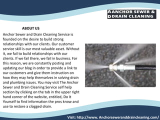 Visit: http://www. Anchorseweranddraincleaning.com/
ABOUT US
Anchor Sewer and Drain Cleaning Service is
founded on the desire to build strong
relationships with our clients. Our customer
service skill is our most valuable asset. Without
it, we fail to build relationships with our
clients. If we fail there, we fail in business. For
this reason, we are constantly posting and
updating our blog in order to provide a link to
our customers and give them instruction on
how they may help themselves in solving drain
and plumbing issues. You may visit The Anchor
Sewer and Drain Cleaning Service self help
section by clicking on the tab in the upper right
hand corner of the website, entitled, Do It
Yourself to find information the pros know and
use to restore a clogged drain.
 
