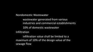Nondomestic Wastewater
wastewater generated from various
industries and commercial establishments
10% of domestic wastewater
Infiltration
infiltration value shall be limited to a
maximum of 10% of the design value of the
sewage flow
 