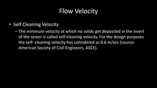 Flow Velocity
• Self Cleaning Velocity
– The minimum velocity at which no solids get deposited in the invert
of the sewer is called self-cleaning velocity. For the design purposes
the self- cleaning velocity has considered as 0.6 m/sec (source:
American Society of Civil Engineers, ASCE).
 