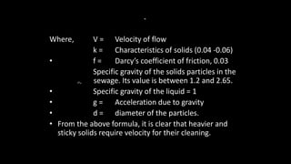 Where, V = Velocity of flow
k = Characteristics of solids (0.04 -0.06)
• f = Darcy’s coefficient of friction, 0.03
Specific gravity of the solids particles in the
sewage. Its value is between 1.2 and 2.65.
• Specific gravity of the liquid = 1
• g = Acceleration due to gravity
• d = diameter of the particles.
• From the above formula, it is clear that heavier and
sticky solids require velocity for their cleaning.
=
 