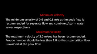 Minimum Velocity
The minimum velocity of 0.6 and 0.8 m/s at the peak flow is
recommended for separate flow and combined/storm water
sewer respectively
Maximum Velocity
The maximum velocity of 3.0 m/sec has been recommended.
Froude number should be less than 1.0 so that supercritical flow
is avoided at the peak flow.
 