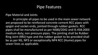 Pipe Features
Pipe Material and Joints
In principle all pipes to be used in the main sewer network
are proposed to be reinforced concrete cement RCC pipes with
spigot and socket ends, jointed through rubber gaskets. RCC
pipes shall be manufactured as per NS80/2042 and IS 458:2003
medium duty, non pressure pipes. The jointing shall be Rubber
Ring Joint (RRJ) type and the rubber gasket to be provided shall
be as per NS, NP3 or exceptionally NP4 RCC (Hume) pipes for
sewer lines as applicable.
 