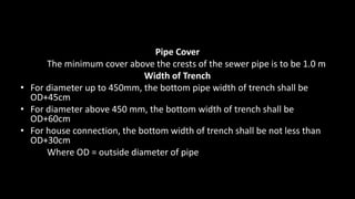 Pipe Cover
The minimum cover above the crests of the sewer pipe is to be 1.0 m
Width of Trench
• For diameter up to 450mm, the bottom pipe width of trench shall be
OD+45cm
• For diameter above 450 mm, the bottom width of trench shall be
OD+60cm
• For house connection, the bottom width of trench shall be not less than
OD+30cm
Where OD = outside diameter of pipe
 