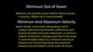 Minimum Size of Sewer
Minimum size of public sewer shall be 150mm dia but
in practice 200mm dia is recommended
Minimum And Maximum Velocity
Sewer should constructed with gradients which
produce Self Cleansing Velocities sufficient to carry
forward all solids and avoid settlements. A minimum
velocity of 0.6m/sec at design peak flow in the sewer
is recommended subject to a minimum velocity of
0.6m/sec for Present Peak Flows.The maximum
velocity to be permitted is of the order of 3m/sec
 