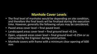 Manhole Cover Levels
• The final level of manholes would be depending on site condition,
and therefore the final levels will be finalized during the execution
time. However, generally the following values may be considered;
• Paved areas cover level = final paved level.
• Landscaped areas cover level = final ground level +0.1m.
• Open, unpaved areas cover level = final ground level +0.25m or as
instructed by the Engineer during construction.
• Manhole covers with frame with a minimum clear opening of 600
mm
 