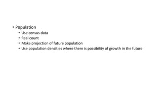 • Population
• Use census data
• Real count
• Make projection of future population
• Use population densities where there is possibility of growth in the future
 