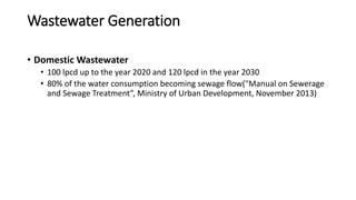 Wastewater Generation
• Domestic Wastewater
• 100 lpcd up to the year 2020 and 120 lpcd in the year 2030
• 80% of the water consumption becoming sewage flow("Manual on Sewerage
and Sewage Treatment”, Ministry of Urban Development, November 2013)
 
