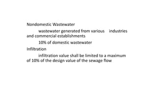 Nondomestic Wastewater
wastewater generated from various industries
and commercial establishments
10% of domestic wastewater
Infiltration
infiltration value shall be limited to a maximum
of 10% of the design value of the sewage flow
 