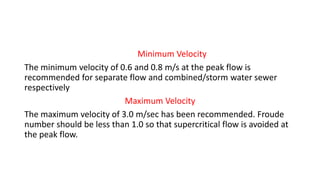 Minimum Velocity
The minimum velocity of 0.6 and 0.8 m/s at the peak flow is
recommended for separate flow and combined/storm water sewer
respectively
Maximum Velocity
The maximum velocity of 3.0 m/sec has been recommended. Froude
number should be less than 1.0 so that supercritical flow is avoided at
the peak flow.
 