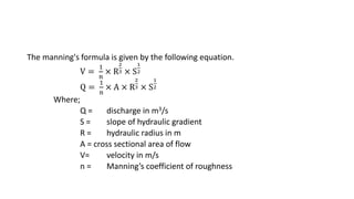 The manning's formula is given by the following equation.
V =
1
n
× R
2
3 × S
1
2
Q =
1
n
× A × R
2
3 × S
1
2
Where;
Q = discharge in m3/s
S = slope of hydraulic gradient
R = hydraulic radius in m
A = cross sectional area of flow
V= velocity in m/s
n = Manning’s coefficient of roughness
 