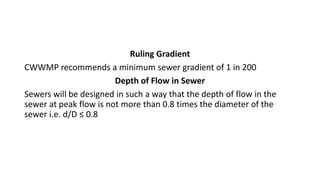 Ruling Gradient
CWWMP recommends a minimum sewer gradient of 1 in 200
Depth of Flow in Sewer
Sewers will be designed in such a way that the depth of flow in the
sewer at peak flow is not more than 0.8 times the diameter of the
sewer i.e. d/D ≤ 0.8
 