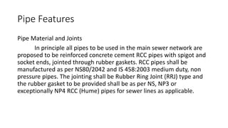 Pipe Features
Pipe Material and Joints
In principle all pipes to be used in the main sewer network are
proposed to be reinforced concrete cement RCC pipes with spigot and
socket ends, jointed through rubber gaskets. RCC pipes shall be
manufactured as per NS80/2042 and IS 458:2003 medium duty, non
pressure pipes. The jointing shall be Rubber Ring Joint (RRJ) type and
the rubber gasket to be provided shall be as per NS, NP3 or
exceptionally NP4 RCC (Hume) pipes for sewer lines as applicable.
 
