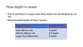Flow depth in sewer
• Due to ventilation in waste water flow, sewers are not designed to run
full
• Recommended Depth of Flow in Sewers
Size of Sewer Depth of Flow
Upto 400 mm dia
400mm-900mm dia
Larger than 900mmdia
½ depth
2/3 depth
¾ depth
 