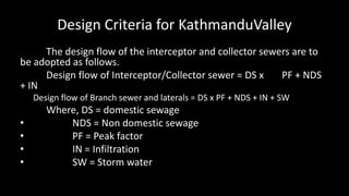 Design Criteria for KathmanduValley
The design flow of the interceptor and collector sewers are to
be adopted as follows.
Design flow of Interceptor/Collector sewer = DS x PF + NDS
+ IN
Design flow of Branch sewer and laterals = DS x PF + NDS + IN + SW
Where, DS = domestic sewage
• NDS = Non domestic sewage
• PF = Peak factor
• IN = Infiltration
• SW = Storm water
 