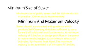 Minimum Size of Sewer
Minimum size of public sewer shall be 150mm dia but
in practice 200mm dia is recommended
Minimum And Maximum Velocity
Sewer should constructed with gradients which
produce Self Cleansing Velocities sufficient to carry
forward all solids and avoid settlements. A minimum
velocity of 0.6m/sec at design peak flow in the sewer
is recommended subject to a minimum velocity of
0.6m/sec for Present Peak Flows.The maximum
velocity to be permitted is of the order of 3m/sec
 